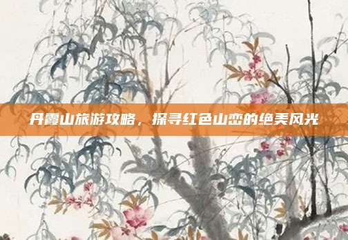 丹霞山旅游攻略,探寻红色山峦的绝美风光