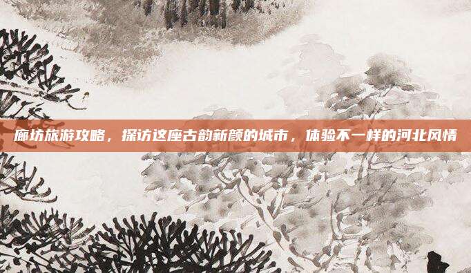 廊坊旅游攻略,探访这座古韵新颜的城市,体验不一样的河北风情