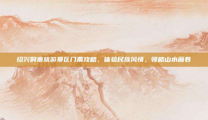 绍兴侗寨旅游景区门票攻略,体验民族风情,领略山水画卷