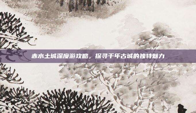 赤水土城深度游攻略,探寻千年古城的独特魅力