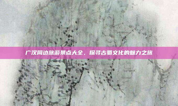 广汉周边旅游景点大全，探寻古蜀文化的魅力之旅
