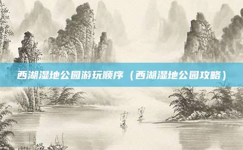 西湖湿地公园游玩顺序（西湖湿地公园攻略）