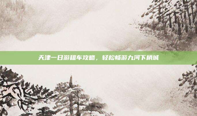 天津一日游租车攻略，轻松畅游九河下梢城