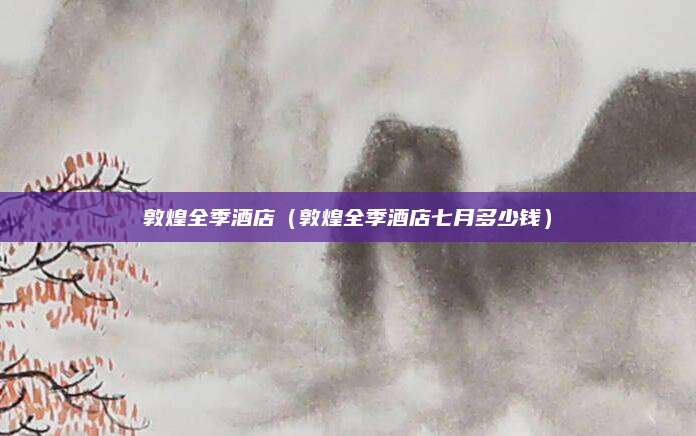 敦煌全季酒店(敦煌全季酒店七月多少钱)