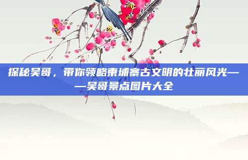 探秘吴哥,带你领略柬埔寨古文明的壮丽风光——吴哥景点图片大全