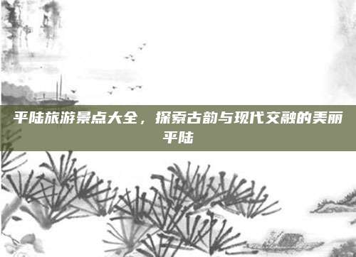 平陆旅游景点大全,探索古韵与现代交融的美丽平陆