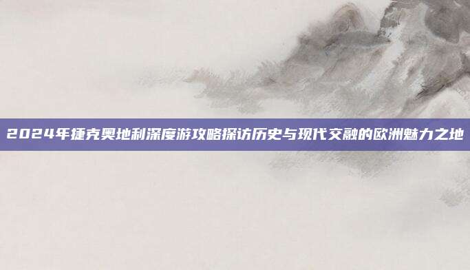 2024年捷克奥地利深度游攻略探访历史与现代交融的欧洲魅力之地