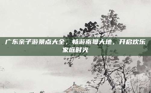 广东亲子游景点大全,畅游南粤大地,开启欢乐家庭时光