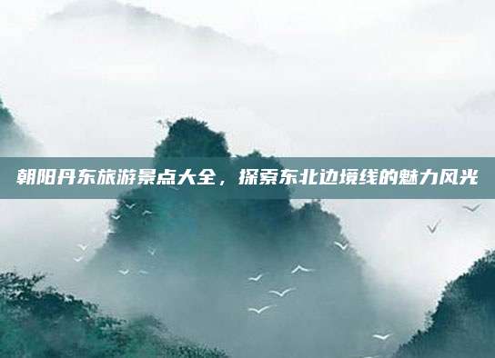 朝阳丹东旅游景点大全，探索东北边境线的魅力风光