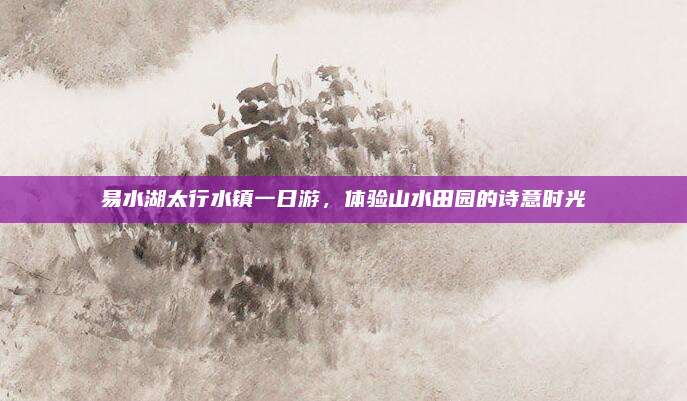 易水湖太行水镇一日游，体验山水田园的诗意时光