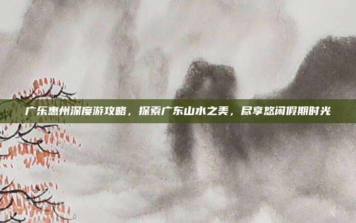 广乐惠州深度游攻略,探索广东山水之美,尽享悠闲假期时光