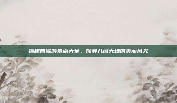 福建自驾游景点大全,探寻八闽大地的美丽风光