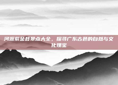 河源紫金县景点大全,探寻广东古邑的自然与文化瑰宝