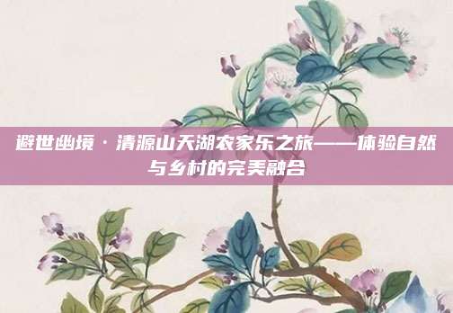 避世幽境·清源山天湖农家乐之旅——体验自然与乡村的完美融合