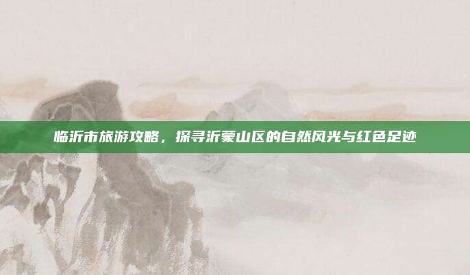 临沂市旅游攻略，探寻沂蒙山区的自然风光与红色足迹