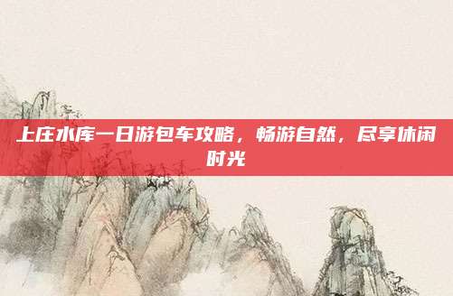 上庄水库一日游包车攻略,畅游自然,尽享休闲时光