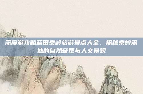 深度游攻略蓝田秦岭旅游景点大全,探秘秦岭深处的自然奇观与人文景观