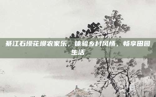 綦江石壕花坝农家乐，体验乡村风情，畅享田园生活