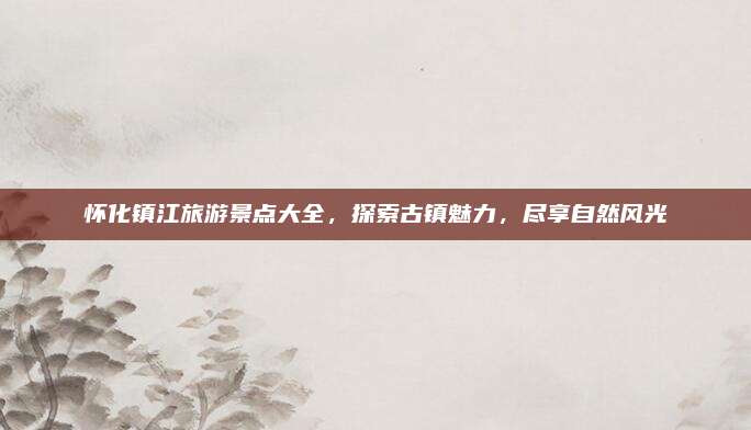 怀化镇江旅游景点大全，探索古镇魅力，尽享自然风光