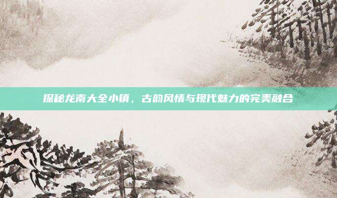 探秘龙南大全小镇，古韵风情与现代魅力的完美融合