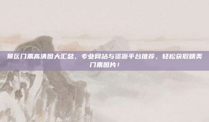 景区门票高清图大汇总，专业网站与资源平台推荐，轻松获取精美门票图片！