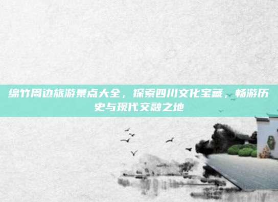 绵竹周边旅游景点大全，探索四川文化宝藏，畅游历史与现代交融之地