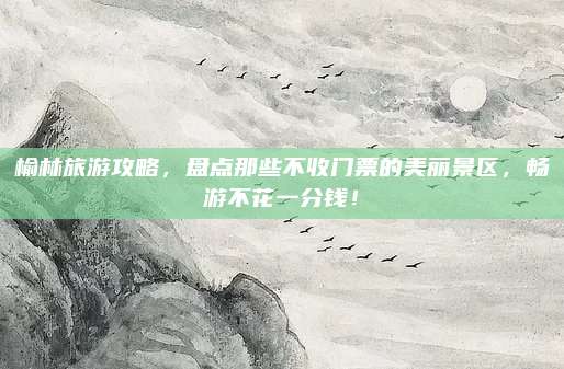 榆林旅游攻略,盘点那些不收门票的美丽景区,畅游不花一分钱!