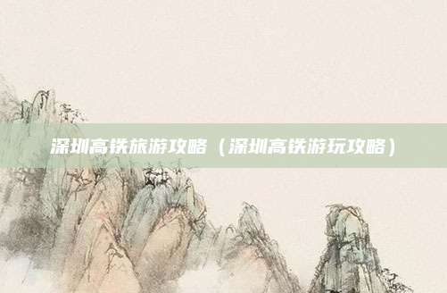 深圳高铁旅游攻略（深圳高铁游玩攻略）