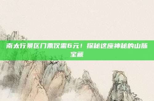 南太行景区门票仅需6元!探秘这座神秘的山脉宝藏