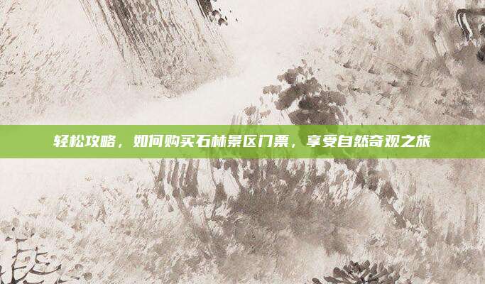 轻松攻略，如何购买石林景区门票，享受自然奇观之旅
