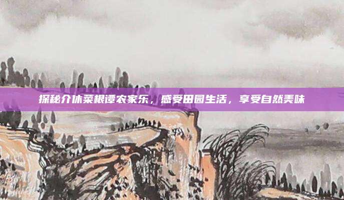 探秘介休菜根谭农家乐，感受田园生活，享受自然美味