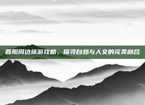 酉阳周边旅游攻略，探寻自然与人文的完美融合