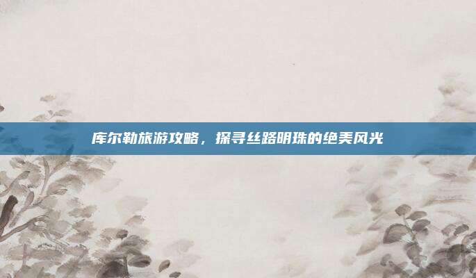 库尔勒旅游攻略，探寻丝路明珠的绝美风光