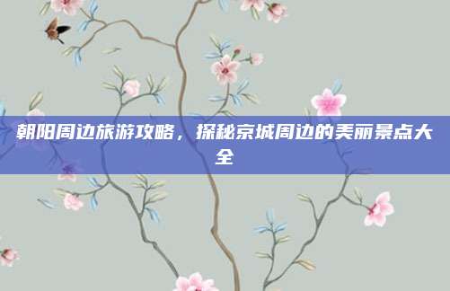 朝阳周边旅游攻略，探秘京城周边的美丽景点大全