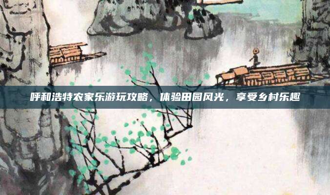 呼和浩特农家乐游玩攻略,体验田园风光,享受乡村乐趣