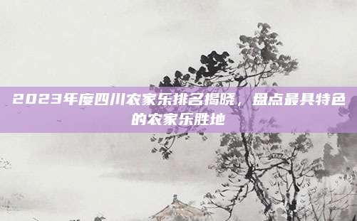 2023年度四川农家乐排名揭晓,盘点最具特色的农家乐胜地