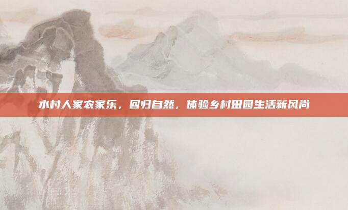 水村人家农家乐，回归自然，体验乡村田园生活新风尚