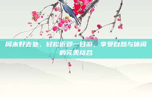 周末好去处，轻松近郊一日游，享受自然与休闲的完美结合