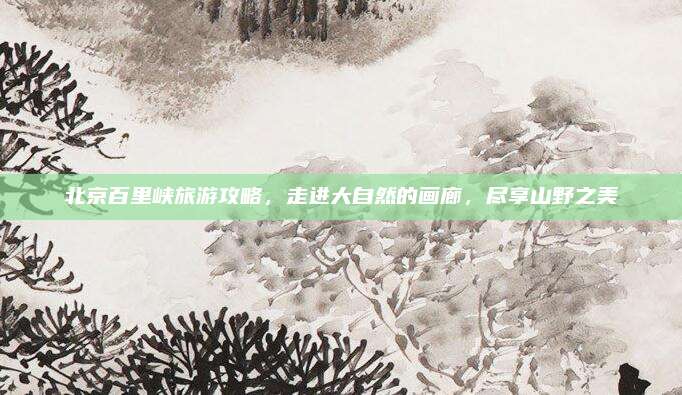 北京百里峡旅游攻略,走进大自然的画廊,尽享山野之美