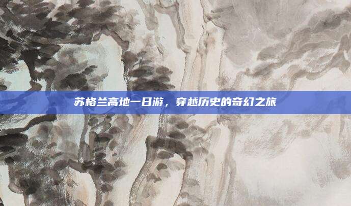 苏格兰高地一日游,穿越历史的奇幻之旅