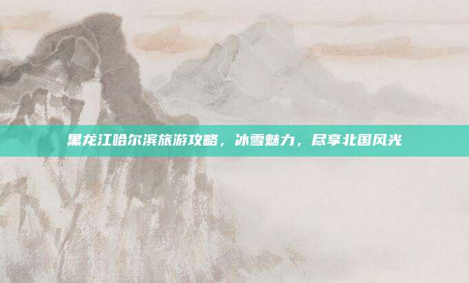 黑龙江哈尔滨旅游攻略,冰雪魅力,尽享北国风光