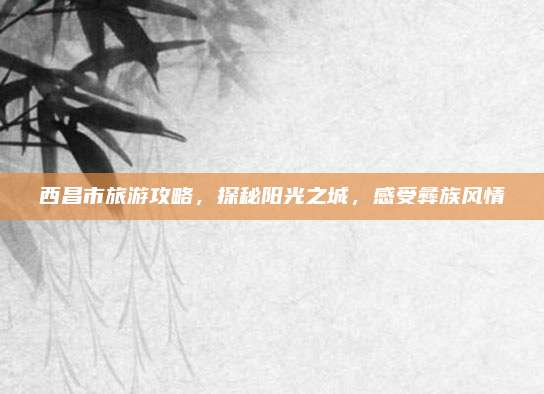 西昌市旅游攻略，探秘阳光之城，感受彝族风情