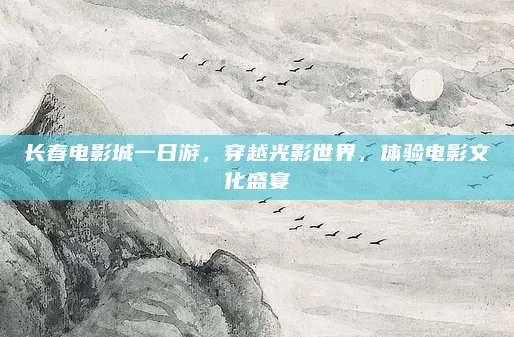 长春电影城一日游，穿越光影世界，体验电影文化盛宴