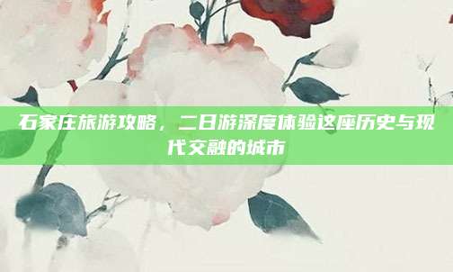 石家庄旅游攻略,二日游深度体验这座历史与现代交融的城市
