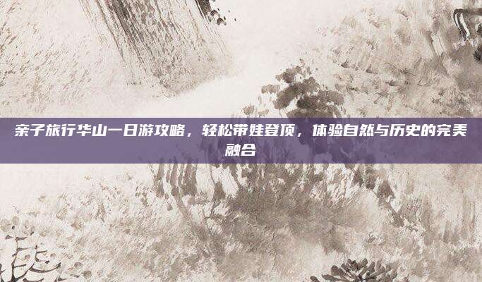 亲子旅行华山一日游攻略,轻松带娃登顶,体验自然与历史的完美融合