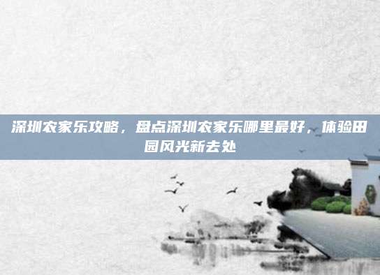 深圳农家乐攻略，盘点深圳农家乐哪里最好，体验田园风光新去处