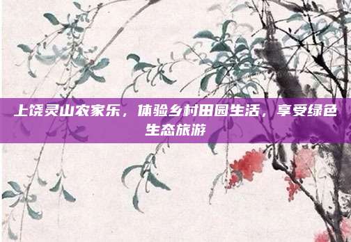 上饶灵山农家乐,体验乡村田园生活,享受绿色生态旅游