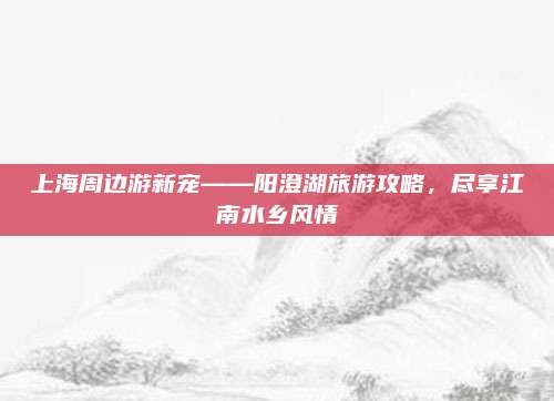 上海周边游新宠——阳澄湖旅游攻略,尽享江南水乡风情
