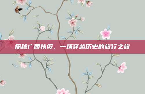 探秘广西扶绥，一场穿越历史的旅行之旅