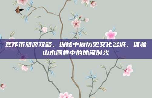 焦作市旅游攻略,探秘中原历史文化名城,体验山水画卷中的休闲时光